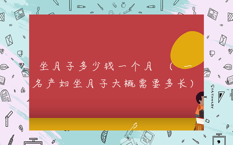 坐月子多少钱一个月 (一名产妇坐月子大概需要多长)
